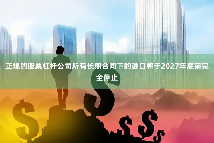 正规的股票杠杆公司所有长期合同下的进口将于2027年底前完全停止