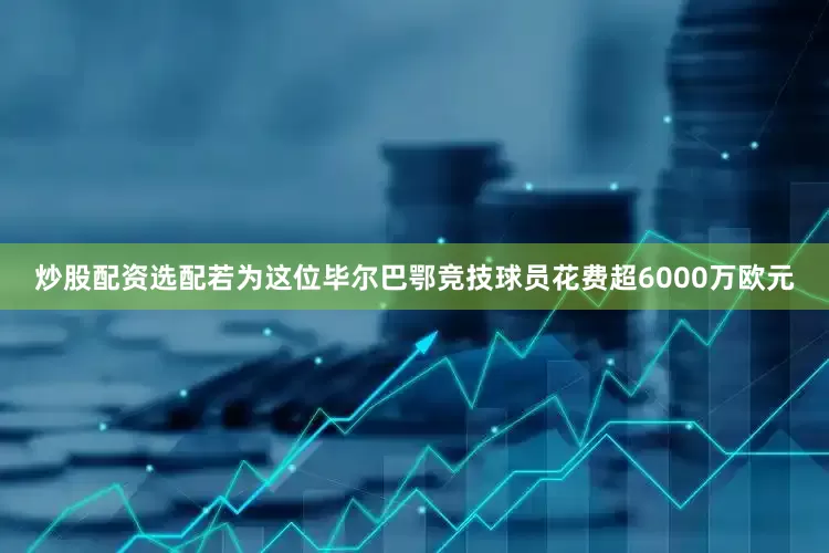 炒股配资选配若为这位毕尔巴鄂竞技球员花费超6000万欧元