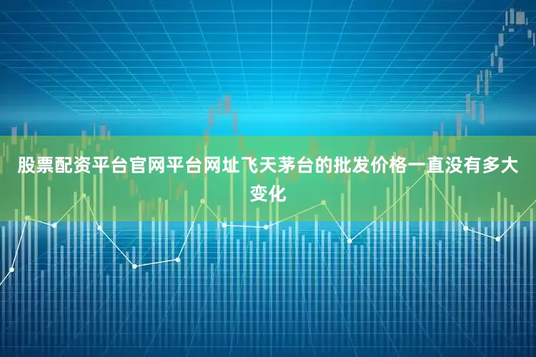 股票配资平台官网平台网址飞天茅台的批发价格一直没有多大变化