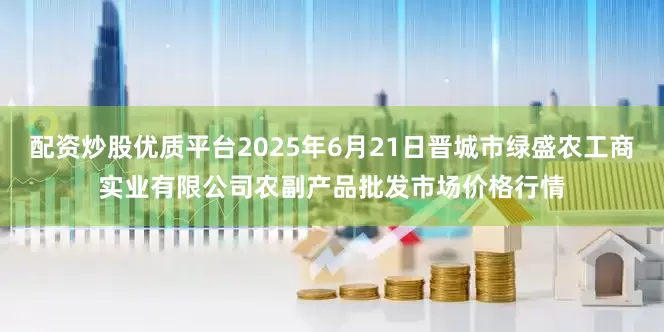 配资炒股优质平台2025年6月21日晋城市绿盛农工商实业有限公司农副产品批发市场价格行情
