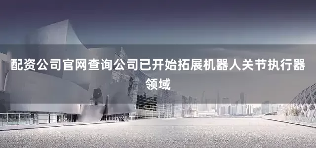 配资公司官网查询公司已开始拓展机器人关节执行器领域