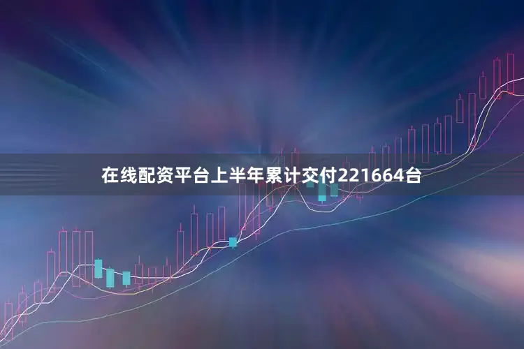 在线配资平台上半年累计交付221664台