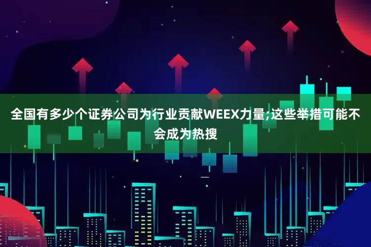 全国有多少个证券公司为行业贡献WEEX力量;这些举措可能不会成为热搜
