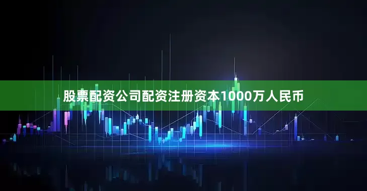 股票配资公司配资注册资本1000万人民币