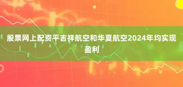 股票网上配资平吉祥航空和华夏航空2024年均实现盈利