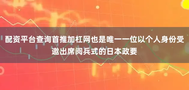 配资平台查询首推加杠网也是唯一一位以个人身份受邀出席阅兵式的日本政要