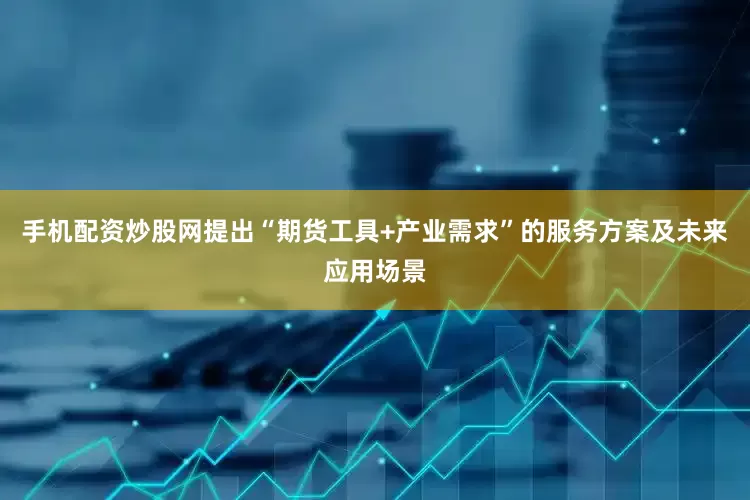 手机配资炒股网提出“期货工具+产业需求”的服务方案及未来应用场景