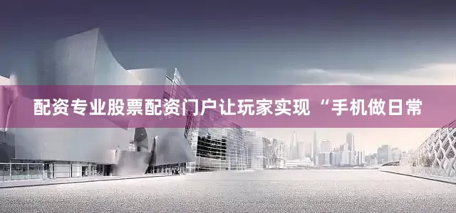 配资专业股票配资门户让玩家实现 “手机做日常