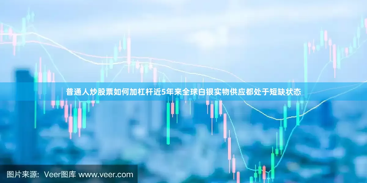 普通人炒股票如何加杠杆近5年来全球白银实物供应都处于短缺状态