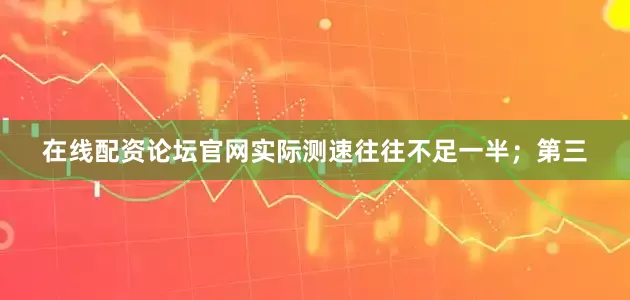 在线配资论坛官网实际测速往往不足一半；第三
