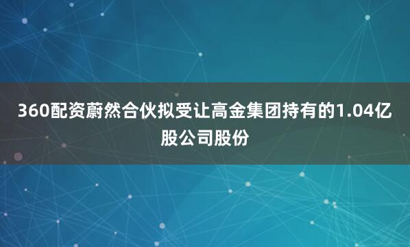 360配资蔚然合伙拟受让高金集团持有的1.04亿股公司股份