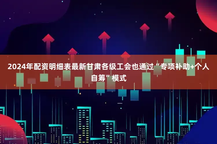 2024年配资明细表最新甘肃各级工会也通过“专项补助+个人自筹”模式