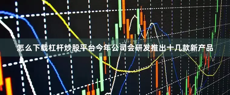 怎么下载杠杆炒股平台今年公司会研发推出十几款新产品