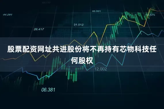股票配资网址共进股份将不再持有芯物科技任何股权